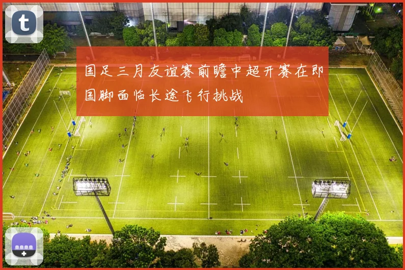 国足三月友谊赛前瞻中超开赛在即国脚面临长途飞行挑战