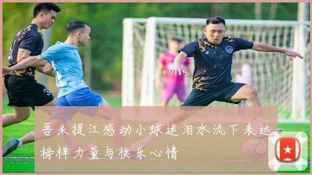 吾米提江感动小球迷泪水流下表达榜样力量与快乐心情
