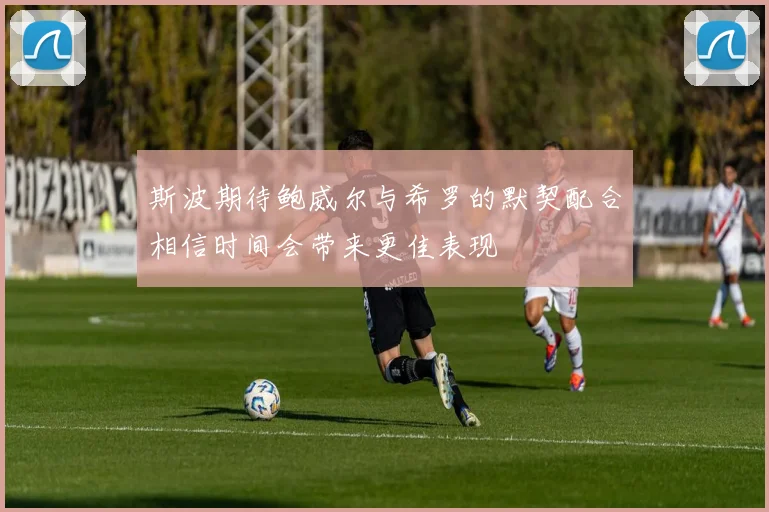 斯波期待鲍威尔与希罗的默契配合相信时间会带来更佳表现