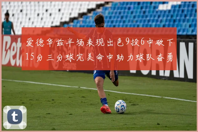 爱德华兹半场表现出色9投6中砍下15分三分球完美命中助力球队奋勇争先