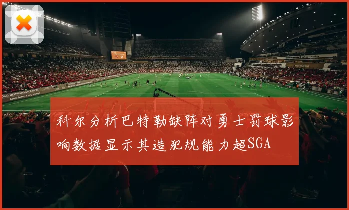科尔分析巴特勒缺阵对勇士罚球影响数据显示其造犯规能力超SGA